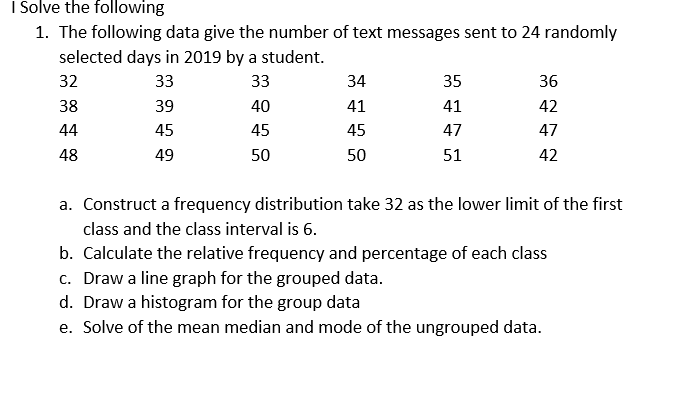 I Solve the following
1. The following data give the number of text messages sent to 24 randomly
selected days in 2019 by a student.
32
33
33
34
35
36
38
39
40
41
41
42
44
45
45
45
47
47
48
49
50
50
51
42
a. Construct a frequency distribution take 32 as the lower limit of the first
class and the class interval is 6.
b. Calculate the relative frequency and percentage of each class
c. Draw a line graph for the grouped data.
d. Draw a histogram for the group data
e. Solve of the mean median and mode of the ungrouped data.
