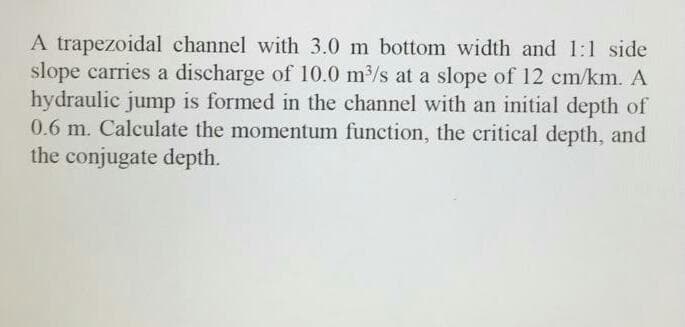 A trapezoidal channel with 3.0 m bottom width and 1:l side
slope carries a discharge of l10.0 m/s at a slope of 12 cm/km. A
hydraulic jump is formed in the channel with an initial depth of
0.6 m. Calculate the momentum function, the critical depth, and
the conjugate depth.
