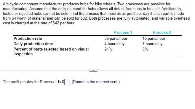 A bicycle component manufacturer produces hubs for bike wheels. Two processes are possible for
manufacturing. Assume that the daily demand for hubs allows all defect-free hubs to be sold. Additionally,
tested or rejected hubs cannot be sold. Find the process that maximizes profit per day if each part is made
from $4 worth of material and can be sold for $32. Both processes are fully automated, and variable overhead
cost is charged at the rate of $42 per hour.
Production rate
Daily production time
Percent of parts rejected based on visual
inspection
Process 1
36 parts/hour
4 hours/day
21%
The profit per day for Process 1 is $. (Round to the nearest cent.)
Process 2
15 parts/hour
7 hours/day
9%