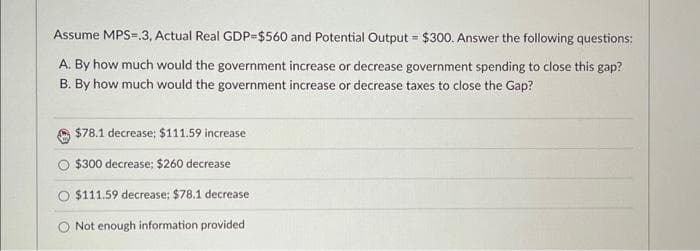 Assume MPS=.3, Actual Real GDP=$560 and Potential Output = $300. Answer the following questions:
A. By how much would the government increase or decrease government spending to close this gap?
B. By how much would the government increase or decrease taxes to close the Gap?
$78.1 decrease; $111.59 increase
$300 decrease: $260 decrease
$111.59 decrease; $78.1 decrease
Not enough information provided