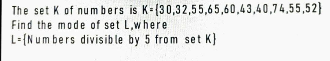 The set K of numbers is K={30,32,55,65,60,43,40,74,55,52}
Find the mode of set L,where
L= {Numbers divisible by 5 from set K}