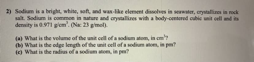 2) Sodium is a bright, white, soft, and wax-like element dissolves in seawater, crystallizes in rock
salt. Sodium is common in nature and crystallizes with a body-centered cubic unit cell and its
density is 0.971 g/cm'. (Na: 23 g/mol).
3
(a) What is the volume of the unit cell of a sodium atom, in cm'?
(b) What is the edge length of the unit cell of a sodium atom, in pm?
(c) What is the radius of a sodium atom, in pm?
