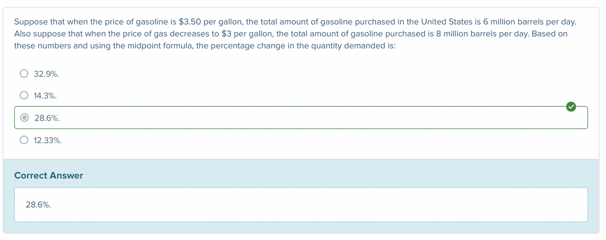 Suppose that when the price of gasoline is $3.50 per gallon, the total amount of gasoline purchased in the United States is 6 million barrels per day.
Also suppose that when the price of gas decreases to $3 per gallon, the total amount of gasoline purchased is 8 million barrels per day. Based on
these numbers and using the midpoint formula, the percentage change in the quantity demanded is:
32.9%.
14.3%.
28.6%.
12.33%.
Correct Answer
28.6%.