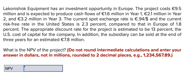 Lakonishok Equipment has an investment opportunity in Europe. The project costs €9.5
million and is expected to produce cash flows of €1.6 million in Year 1, €2.1 million in Year
2, and €3.2 million in Year 3. The current spot exchange rate is €.94/$ and the current
risk-free rate in the United States is 2.3 percent, compared to that in Europe of 1.8
percent. The appropriate discount rate for the project is estimated to be 13 percent, the
U.S. cost of capital for the company. In addition, the subsidiary can be sold at the end of
three years for an estimated €7.8 million.
What is the NPV of the project? (Do not round intermediate calculations and enter your
answer in dollars, not in millions, rounded to 2 decimal places, e.g., 1,234,567.89.)
NPV