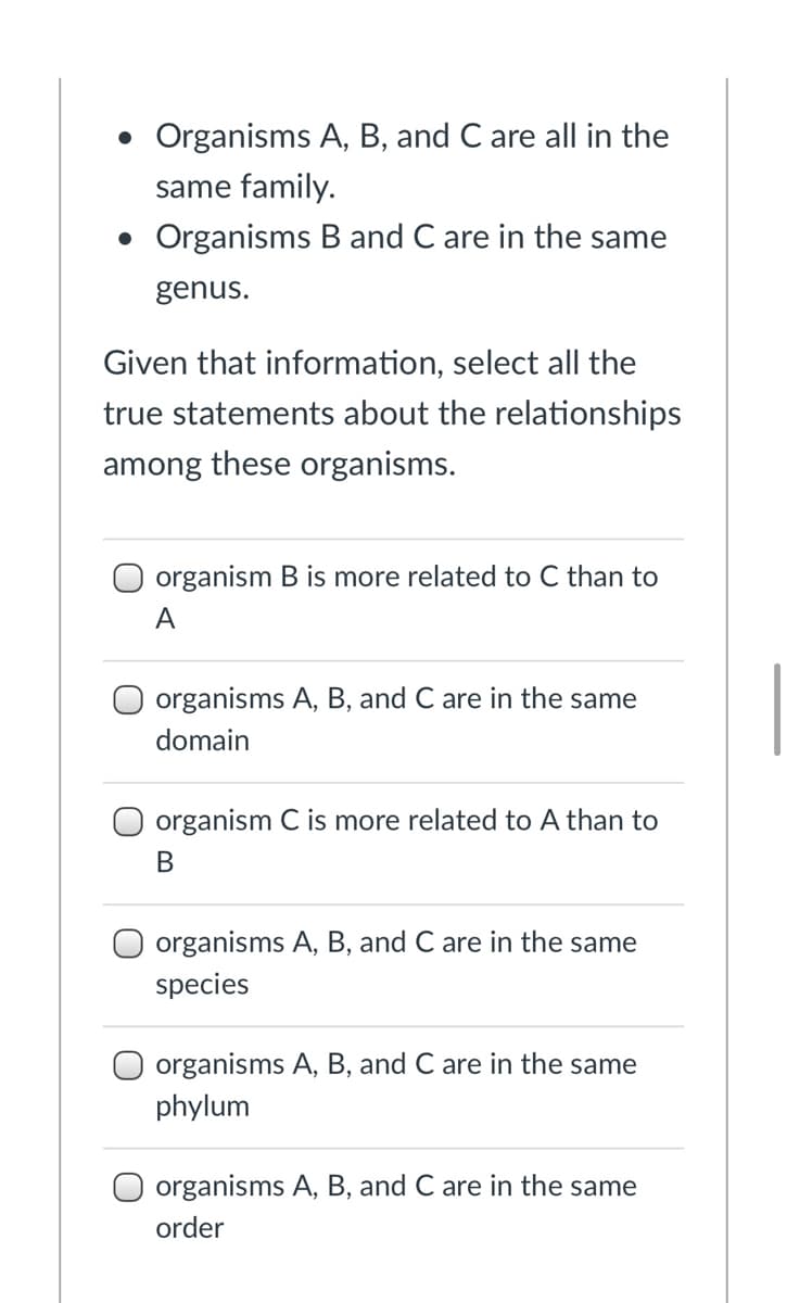 • Organisms A, B, and C are all in the
same family.
• Organisms B and C are in the same
genus.
Given that information, select all the
true statements about the relationships
among these organisms.
organism B is more related to C than to
A
organisms A, B, and C are in the same
domain
organism C is more related to A than to
organisms A, B, and C are in the same
species
organisms A, B, and C are in the same
phylum
organisms A, B, and C are in the same
order
