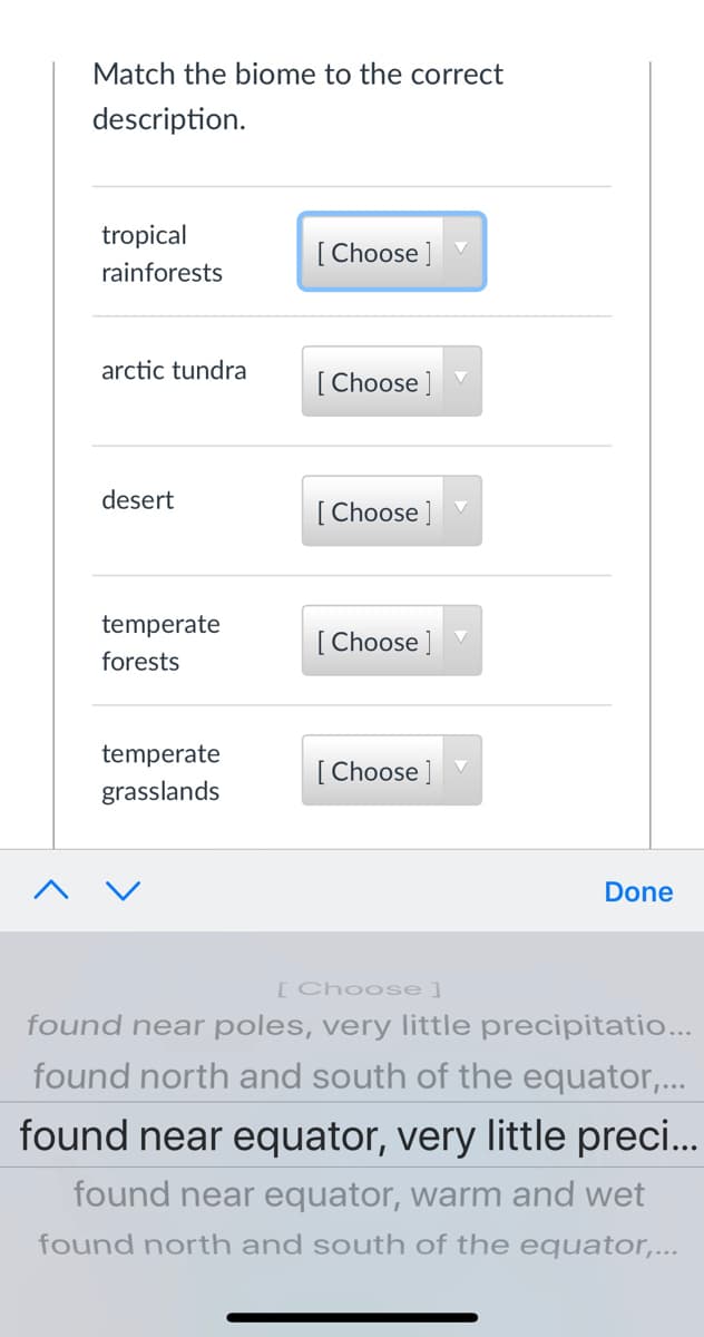 Match the biome to the correct
description.
tropical
[ Choose ]
rainforests
arctic tundra
[ Choose ]
desert
[ Choose ]
temperate
[ Choose ]
forests
temperate
[ Choose ]
grasslands
Done
[Choose]
found near poles, very little precipitatio...
found north and south of the equator,...
found near equator, very little preci...
found near equator, warm and wet
found north and south of the equator,...
