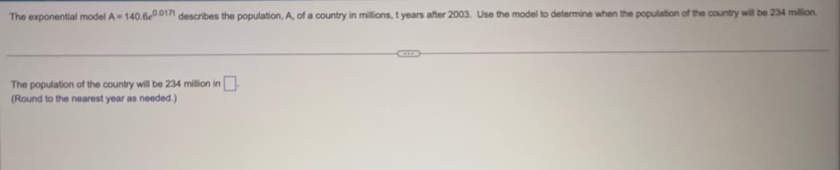 The exponential model A = 140.6e0.0171 describes the population, A, of a country in millions, t years after 2003. Use the model to determine when the population of the country will be 234 million.
The population of the country will be 234 million in
(Round to the nearest year as needed.)