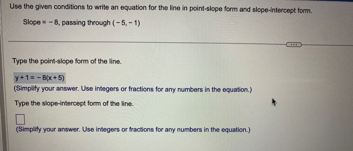 Use the given conditions to write an equation for the line in point-slope form and slope-intercept form.
Slope - 8, passing through (-5, -1)
=
Type the point-slope form of the line.
y + 1 = -8(x+5)
(Simplify your answer. Use integers or fractions for any numbers in the equation.)
Type the slope-intercept form of the line.
(Simplify your answer. Use integers or fractions for any numbers in the equation.)