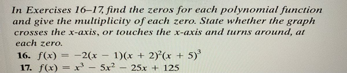 In Exercises 16–17, find the zeros for each polynomial function
and give the multiplicity of each zero. State whether the graph
crosses the x-axis, or touches the x-axis and turns around, at
each zero.
1)(x + 2)²(x + 5)³
25x+125
16. f(x) = -2(x
17. f(x) = x³ - 5x²