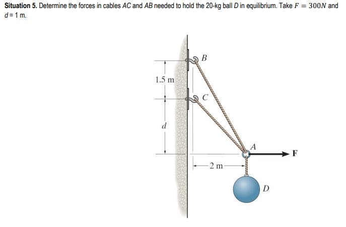 Situation 5. Determine the forces in cables AC and AB needed to hold the 20-kg ball D in equilibrium. Take F = 300N and
d=1m.
1.5 m
B
-2 m
A
D