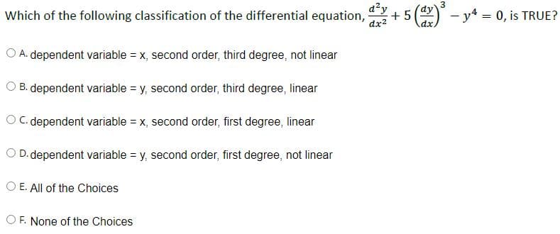 Which of the following classification of the differential equation,
O A. dependent variable = x, second order, third degree, not linear
O B. dependent variable = y, second order, third degree, linear
O.C. dependent variable = x, second order, first degree, linear
O. D. dependent variable = y, second order, first degree, not linear
O E. All of the Choices
OF. None of the Choices
dx²
3
+ 5 (dx - y = 0, is TRUE?
dy