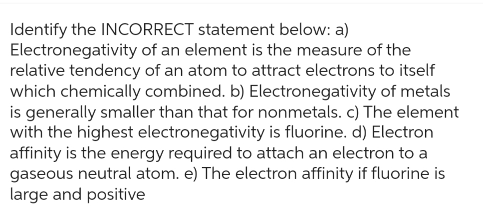 Identify the INCORRECT statement below: a)
Electronegativity of an element is the measure of the
relative tendency of an atom to attract electrons to itself
which chemically combined. b) Electronegativity of metals
is generally smaller than that for nonmetals. c) The element
with the highest electronegativity is fluorine. d) Electron
affinity is the energy required to attach an electron to a
gaseous neutral atom. e) The electron affinity if fluorine is
large and positive