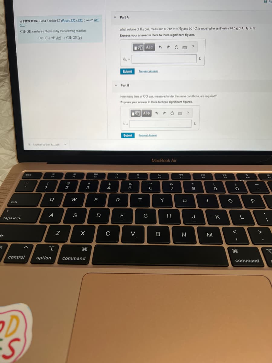 ft
tab
n
MISSED THIS? Read Section 6.7 (Pages 235-238); Watch (WE
6.12.
caps lock
CH, OH can be synthesized by the following reaction:
CO(g) + 2H₂(g) → CH₂OH(g)
control
S
esc
Mother to Son &....pdf
!
1
Q
A
Z
2
W
S
X
2
option command
#
3
180
E
D
$
4
C
Y
Part A
FA
What volume of H₂ gas, measured at 742 mmHg and 90 °C, is required to synthesize 26.0 g of CH3OH?
Express your answer in liters to three significant figures.
195] ΑΣΦΑ
VB, =
▾ Part B
Submit
R
V.
Submit
How many liters of CO gas, measured under the same conditions, are required?
Express your answer in liters to three significant figures.
195] ΑΣΦΑ
LL
F
%
5
Request Answer
V
Request Answer
FS
T
G
^
6
MacBook Air
FG
A C E ?
Y
B
O
&
7
H
8
F7
U
?
N
L
*
8
L
J
DII
I
(
9
M
K
49
O
)
O
<
1
H
L
F10
P
>
command
:
Re
FR
i