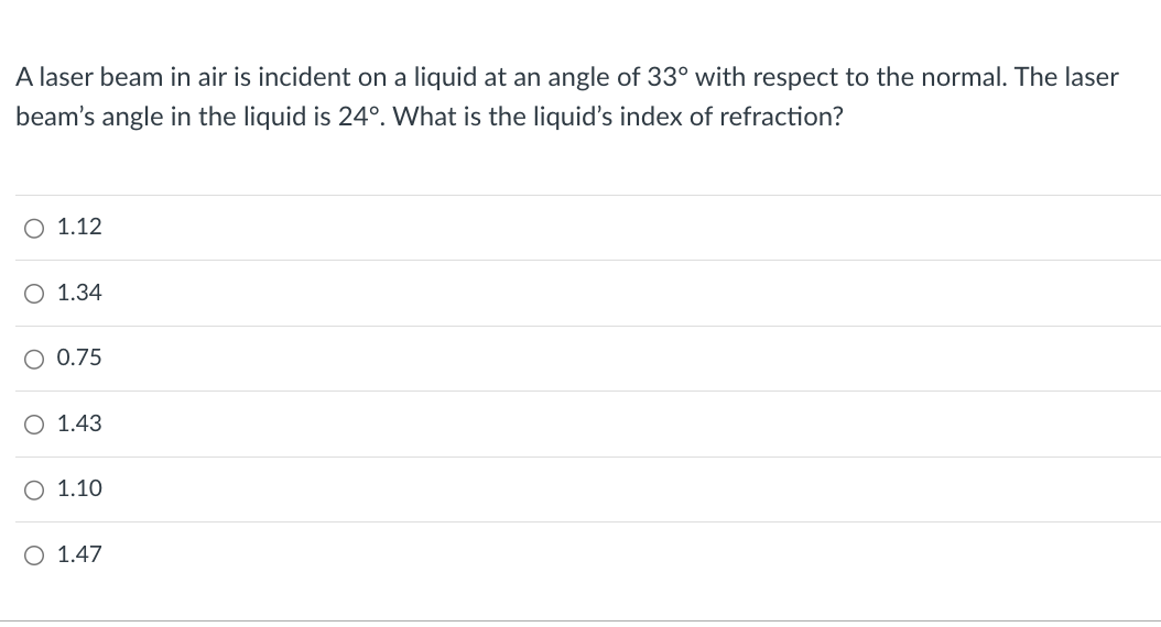 A laser beam in air is incident on a liquid at an angle of 33° with respect to the normal. The laser
beam's angle in the liquid is 24°. What is the liquid's index of refraction?
1.12
○ 1.34
○ 0.75
O 1.43
○ 1.10
O 1.47