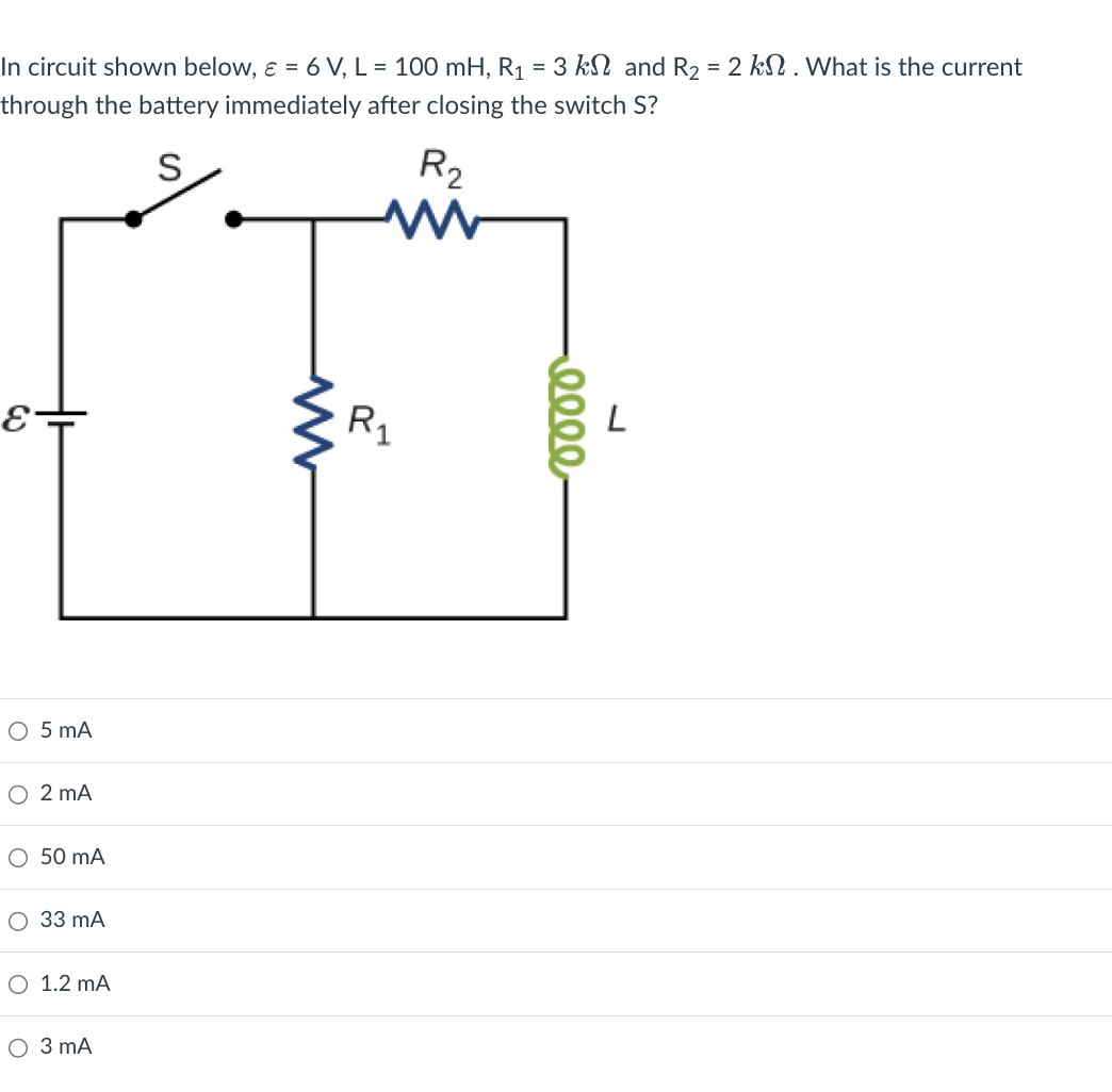 In circuit shown below, ε = 6 V, L = 100 mH, R₁ = 3 k and R₂ = 2 k. What is the current
through the battery immediately after closing the switch S?
S
R₂
ww
ɛ-
ww
R₁
○ 5 mA
○ 2 mA
○ 50 mA
○ 33 mA
○ 1.2 mA
○ 3 mA
0000