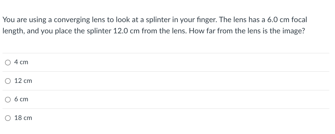 You are using a converging lens to look at a splinter in your finger. The lens has a 6.0 cm focal
length, and you place the splinter 12.0 cm from the lens. How far from the lens is the image?
4 cm
12 cm
6 cm
○ 18 cm