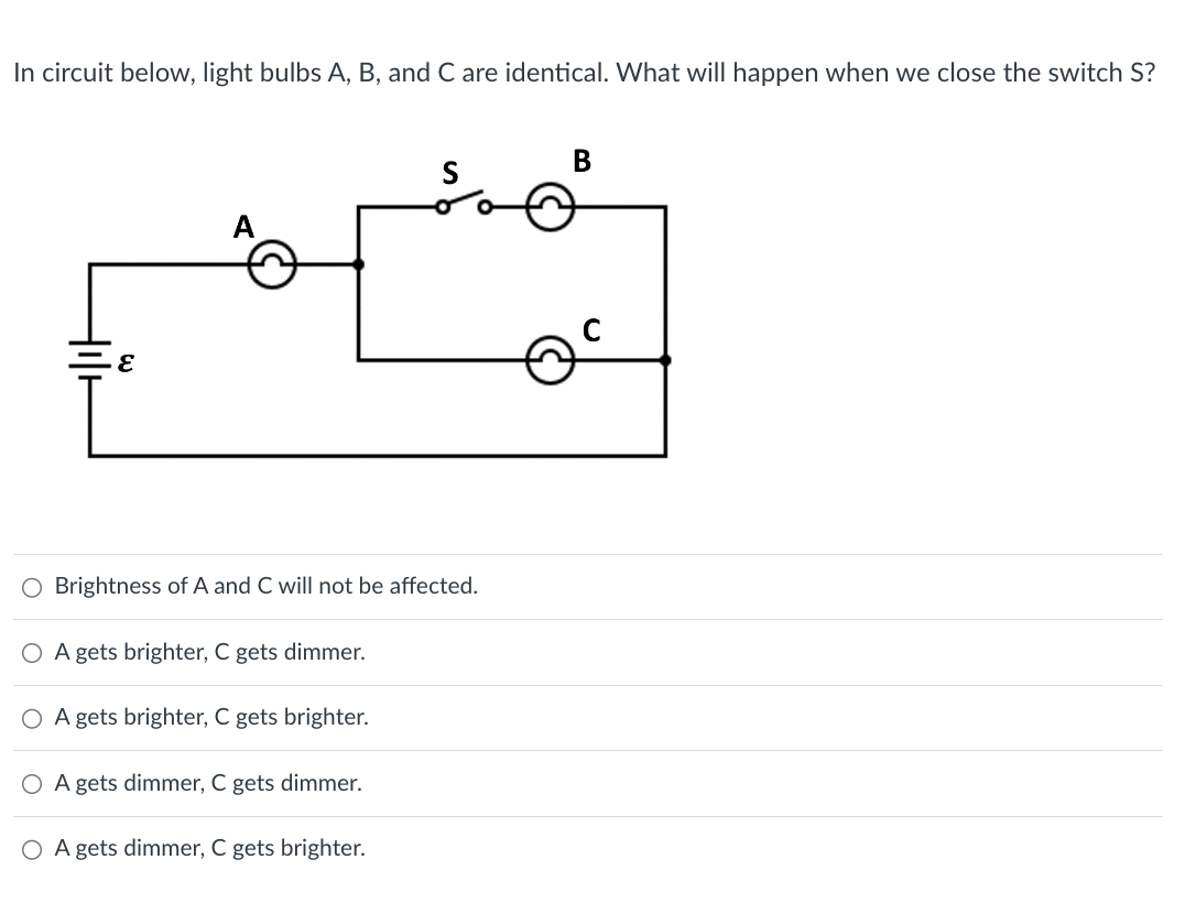 In circuit below, light bulbs A, B, and C are identical. What will happen when we close the switch S?
ε
B
S
A
O Brightness of A and C will not be affected.
A gets brighter, C gets dimmer.
○ A gets brighter, C gets brighter.
○ A gets dimmer, C gets dimmer.
○ A gets dimmer, C gets brighter.