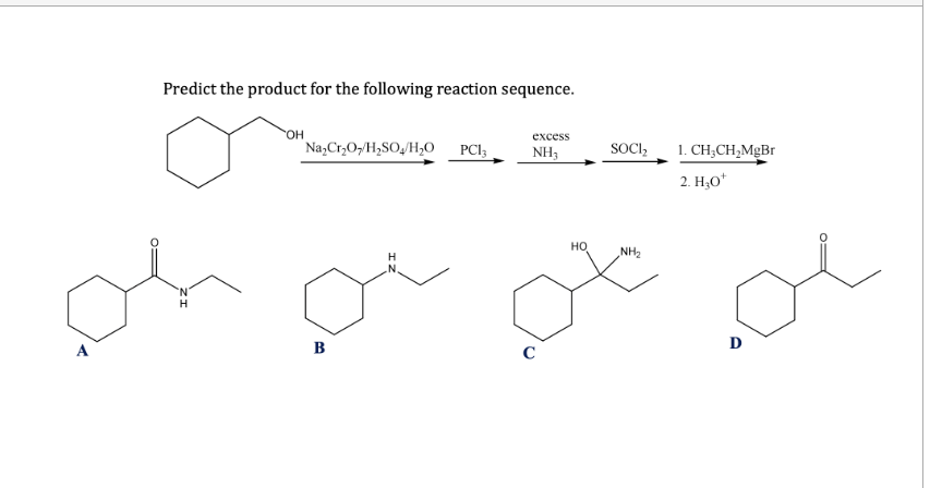 Predict the product for the following reaction sequence.
excess
OH
Na2Cr2O7/H2SO4/H₂O
PC13
NH3
H
HO
SOCI₂
NH₂
1. CH3CH2MgBr
2. H₂O+
oh or of o
A
B
C
D