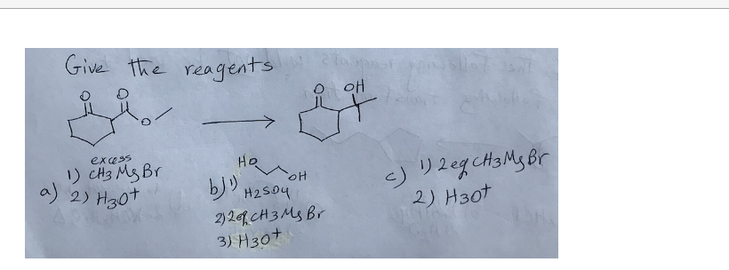 Give the reagents
excess
1) CH3 Ms Br
a) 2) H30+
لاط
Ho
H2504
it
'애
2)2 CH 3 Ms Br
3) H30+
c) 1) 2 eg CH3 My Br
2) H30t