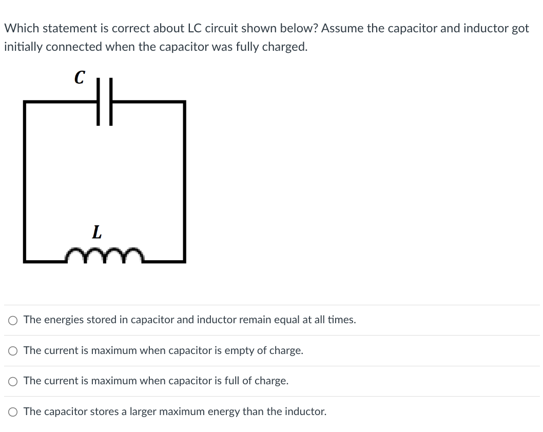 Which statement is correct about LC circuit shown below? Assume the capacitor and inductor got
initially connected when the capacitor was fully charged.
C
L
The energies stored in capacitor and inductor remain equal at all times.
○ The current is maximum when capacitor is empty of charge.
○ The current is maximum when capacitor is full of charge.
○ The capacitor stores a larger maximum energy than the inductor.