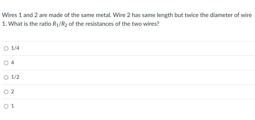 Wires 1 and 2 are made of the same metal. Wire 2 has same length but twice the diameter of wire
1. What is the ratio R1/R2 of the resistances of the two wires?
O 1/4
4
○ 1/2
○ 2
○ 1