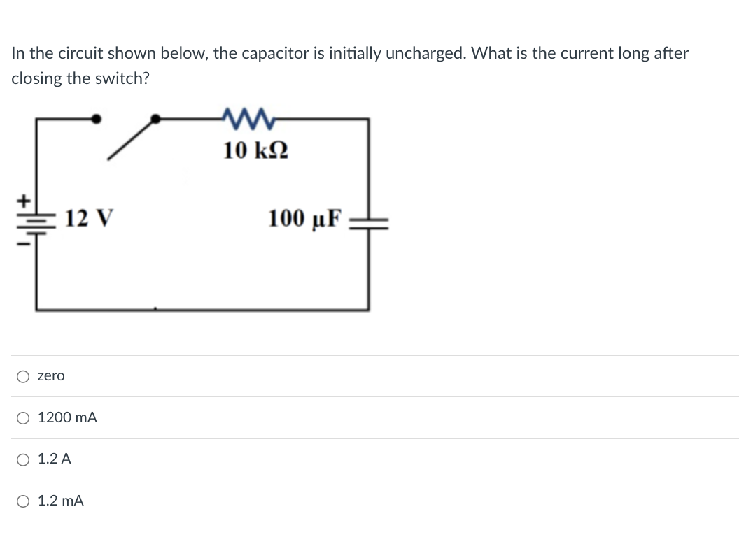 In the circuit shown below, the capacitor is initially uncharged. What is the current long after
closing the switch?
12 V
Ozero
○ 1200 mA
○ 1.2 A
○ 1.2 mA
ww
10 ΚΩ
100 μF