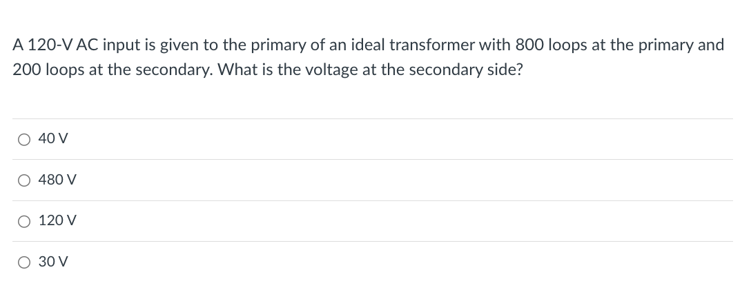 A 120-V AC input is given to the primary of an ideal transformer with 800 loops at the primary and
200 loops at the secondary. What is the voltage at the secondary side?
○ 40 V
○ 480 V
120 V
○ 30 V