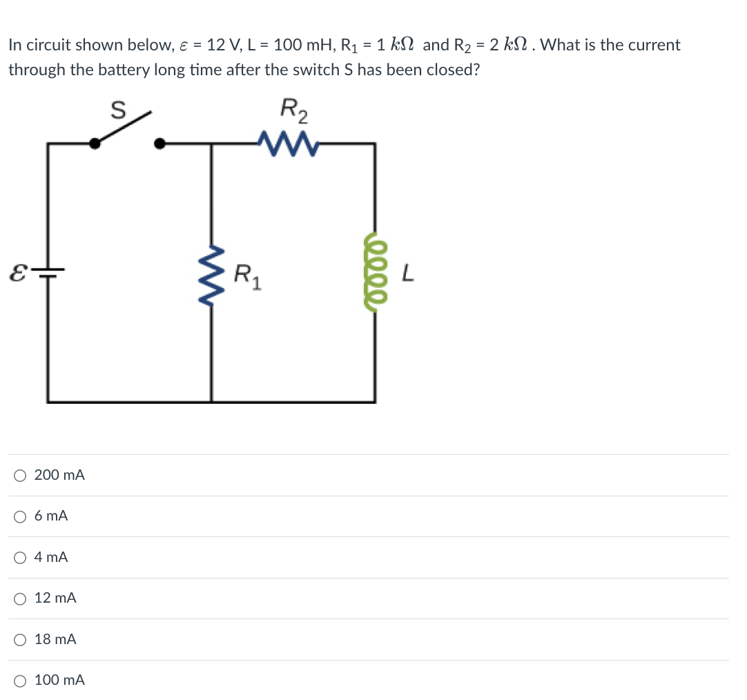 In circuit shown below, ε = 12 V, L = 100 mH, R₁ = 1 k and R₂ = 2 k. What is the current
through the battery long time after the switch S has been closed?
S
R₂
ww
E
200 mA
○ 6 mA
○ 4 mA
○ 12 mA
○ 18 mA
○ 100 mA
ww
R1
0000