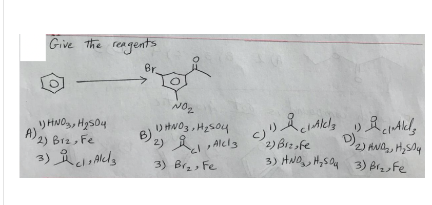 Give the reagents
Br
NO₂
1) HNO3, H2S04
A)
2) Brz, Fe
3) Alcz
3) Br₂, Fe
B)
1) HNO3, H₂504
2)
といっ
AlCl3
2) Biz,fe
AlCl3 Ald
1)
D)₂
2) AND, H₂Sy
3) HND H₂SO 3) Biz, Fe