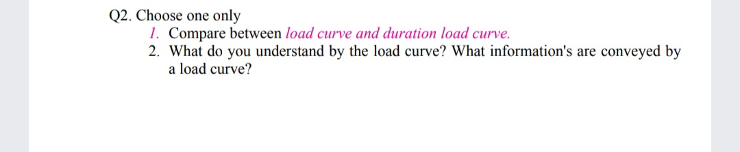 Q2. Choose one only
1. Compare between load curve and duration load curve.
2. What do you understand by the load curve? What information's are conveyed by
a load curve?
