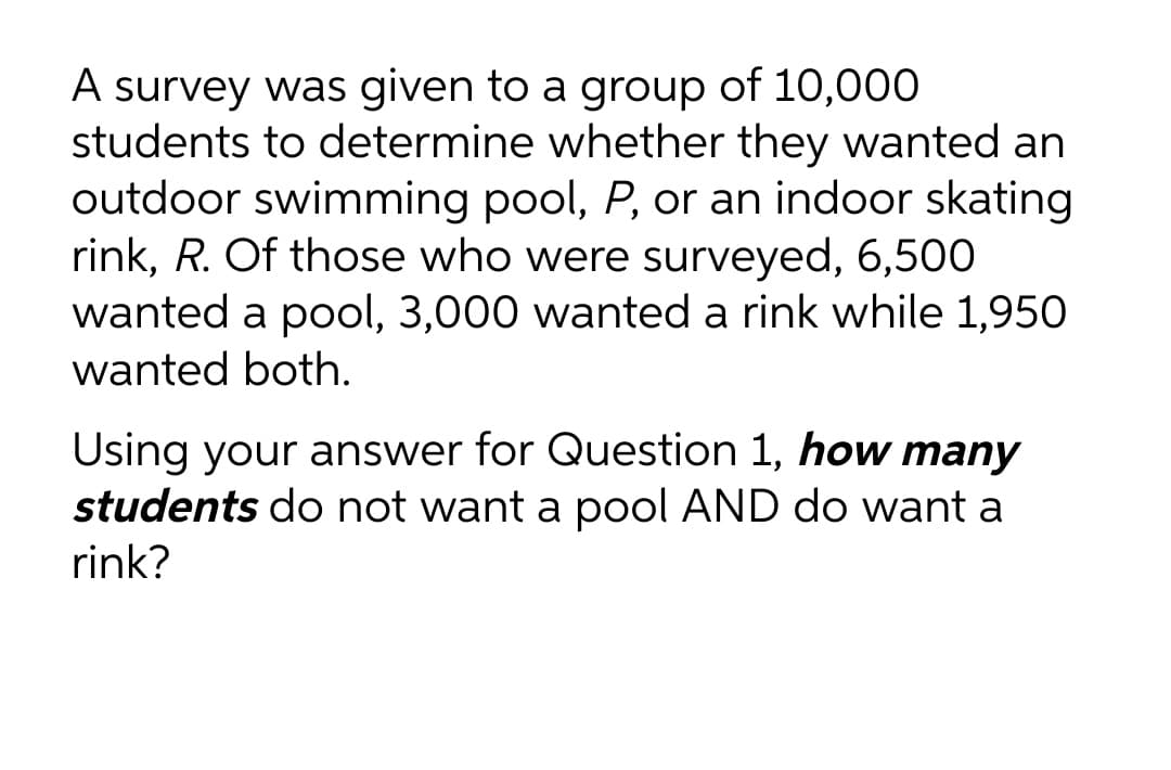 A survey was given to a group of 10,000
students to determine whether they wanted an
outdoor swimming pool, P, or an indoor skating
rink, R. Of those who were surveyed, 6,500
wanted a pool, 3,000 wanted a rink while 1,950
wanted both.
Using your answer for Question 1, how many
students do not want a pool AND do want a
rink?
