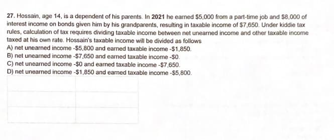 27. Hossain, age 14, is a dependent of his parents. In 2021 he eamed $5,000 from a part-time job and $8,000 of
interest income on bonds given him by his grandparents, resulting in taxable income of $7,650. Under kiddie tax
rules, calculation of tax requires dividing taxable income between net unearned income and other taxable income
taxed at his own rate. Hossain's taxable income will be divided as follows
A) net unearned income -$5,800 and earned taxable income -$1,850.
B) net uneamed income -$7,650 and earned taxable income -$0.
C) net unearned income -$0 and earned taxable income -$7,650.
D) net unearned income -$1,850 and earned taxable income -$5,800.
