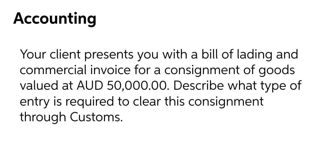 Accounting
Your client presents you with a bill of lading and
commercial invoice for a consignment of goods
valued at AUD 50,000.00. Describe what type of
entry is required to clear this consignment
through Customs.
