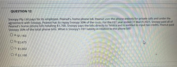 QUESTION 12
Snoopy Pty Ltd pays for its employee. Peanut's, home phone bill. Peanut uses the phone entirely for private calls and under the
agreement with Snoopy, Peanut has to repay Snoopy 30% of the costs. For the FBT year ended 31 March 2021, Snoopy paid all of
Peanut's home phone bills totalling $1,700. Snoopy pays the bills directly to Telstra and is entitled to input tax credits. Peanut paid
Snoopy 30% of the total phone bills. What is Snoopy's FBT liability in relation to the phone bill?
O a. 51,163
O b.$2,475
OC $1,662
Od.51.190
