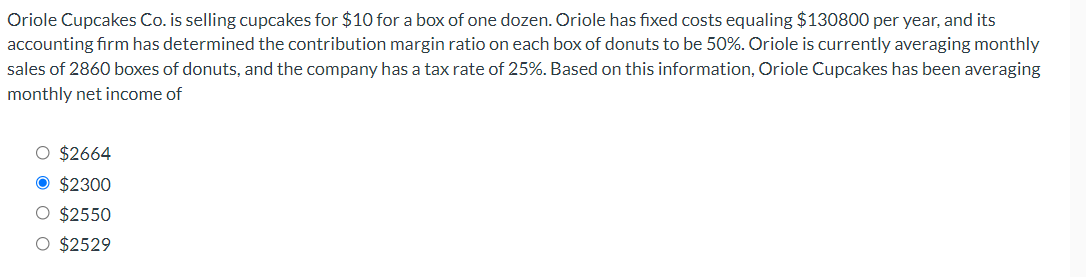 Oriole Cupcakes Co. is selling cupcakes for $10 for a box of one dozen. Oriole has fixed costs equaling $130800 per year, and its
accounting firm has determined the contribution margin ratio on each box of donuts to be 50%. Oriole is currently averaging monthly
sales of 2860 boxes of donuts, and the company has a tax rate of 25%. Based on this information, Oriole Cupcakes has been averaging
monthly net income of
O $2664
O $2300
O $2550
O $2529
