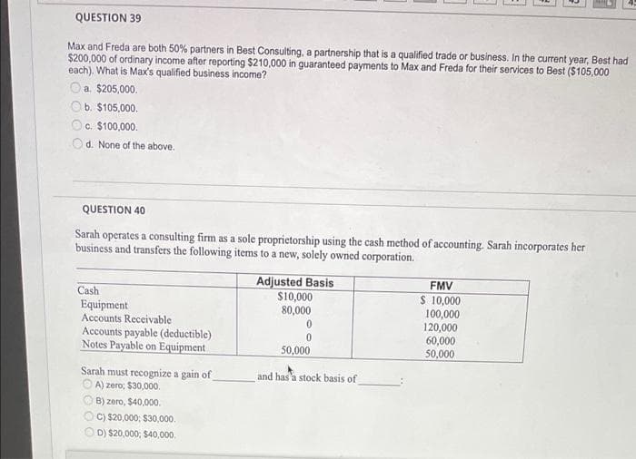 QUESTION 39
Max and Freda are both 50% partners in Best Consulting, a partnership that is a qualified trade or business. In the current year, Best had
$200,000 of ordinary income after reporting $210,000 in guaranteed payments to Max and Freda for their services to Best ($105,000
each). What is Max's qualified business income?
Oa. $205,000.
Ob. $105,000.
c. $100,000.
Od. None of the above.
QUESTION 40
Sarah operates a consulting firm as a sole proprietorship using the cash method of accounting. Sarah incorporates her
business and transfers the following items to a new, solely owned corporation.
Adjusted Basis
S10,000
FMV
S 10,000
100,000
120,000
60,000
50,000
Cash
Equipment
Accounts Receivable
80,000
Accounts payable (deductible)
Notes Payable on Equipment
50,000
Sarah must recognize a gain of
O A) zero; $30,000.
and has'a stock basis of
B) zero, $40,000.
C) $20,000; $30,000.
D) $20,000; $40,000.
