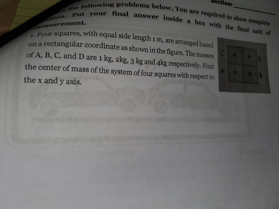 ction:
following problems below. You are required to show complete
Put your final answer inside a box with the final unit of
e the
uion.
measurement.
Four squares, with equal side length 1 m, are arranged based
on a rectangular coordinate as shown in the figure. The masses
of A, B, C, and D are 1 kg, 2kg, 3 kg and 4kg respectively. Find
the center of mass of the system of four squares with respect to
the x and y axis.
