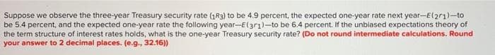 Suppose we observe the three-year Treasury security rate (183) to be 4.9 percent, the expected one-year rate next year-E(2r1)-to
be 5.4 percent, and the expected one-year rate the following year-El3r1)-to be 6.4 percent. If the unblased expectations theory of
the term structure of interest rates holds, what is the one-year Treasury security rate? (Do not round intermediate calculations. Round
your answer to 2 decimal places. (e.g., 32.16))
