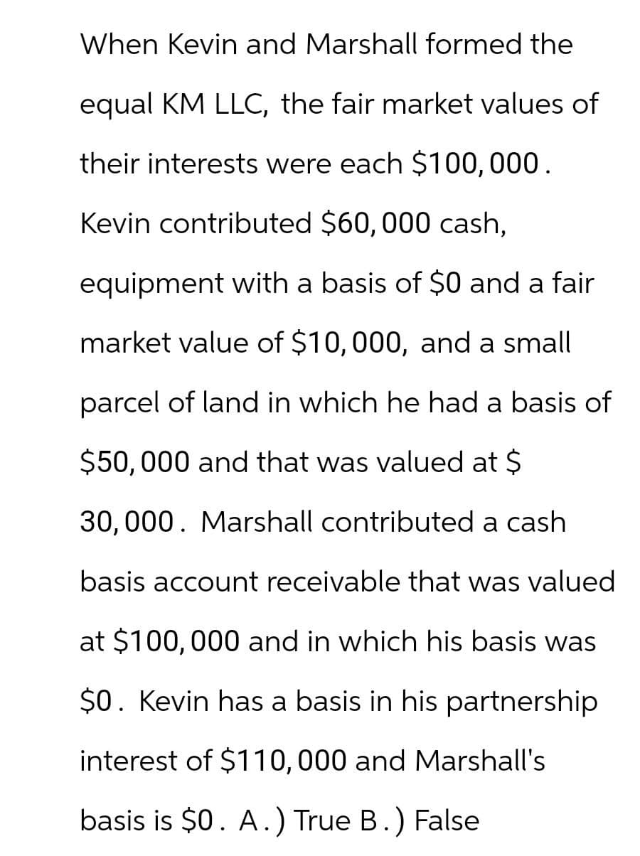 When Kevin and Marshall formed the
equal KM LLC, the fair market values of
their interests were each $100,000.
Kevin contributed $60,000 cash,
equipment with a basis of $0 and a fair
market value of $10,000, and a small
parcel of land in which he had a basis of
$50,000 and that was valued at $
30,000. Marshall contributed a cash
basis account receivable that was valued
at $100,000 and in which his basis was
$0. Kevin has a basis in his partnership
interest of $110,000 and Marshall's
basis is $0. A.) True B.) False