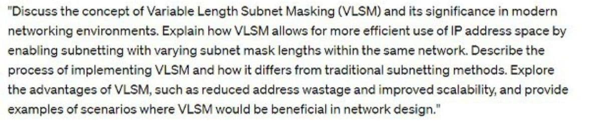 "Discuss the concept of Variable Length Subnet Masking (VLSM) and its significance in modern
networking environments. Explain how VLSM allows for more efficient use of IP address space by
enabling subnetting with varying subnet mask lengths within the same network. Describe the
process of implementing VLSM and how it differs from traditional subnetting methods. Explore
the advantages of VLSM, such as reduced address wastage and improved scalability, and provide
examples of scenarios where VLSM would be beneficial in network design."