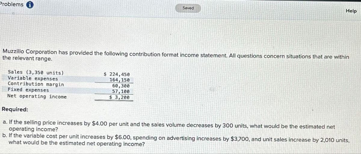Problems
Saved
Help
Muzzillo Corporation has provided the following contribution format income statement. All questions concern situations that are within
the relevant range.
Sales (3,350 units)
Variable expenses
Contribution margin
Fixed expenses
Net operating income.
Required:
$ 224,450
164,150
60,300
57,100
$ 3,200
a. If the selling price increases by $4.00 per unit and the sales volume decreases by 300 units, what would be the estimated net
operating income?
b. If the variable cost per unit increases by $6.00, spending on advertising increases by $3,700, and unit sales increase by 2,010 units,
what would be the estimated net operating income?