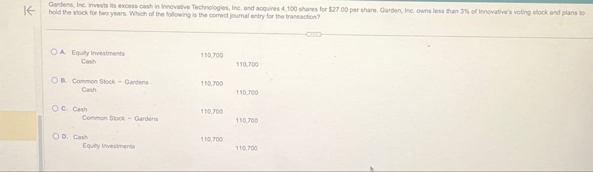 K
Gardens, Inc. Invests its excess cash in Innovative Technologies, Inc. and acquires 4,100 shares for $27.00 per share. Garden, Inc. owns less than 3% of Innovative's voting stock and plans to
hold the stock for two years. Which of the following is the correct journal entry for the transaction?
OA. Equity Investments
Cash
110,700
110,700
OB. Common Stock - Gardens
Cash
110,700
110,700
OC. Cash
110,700
Common Stock - Gardens
110,700
OD. Cash
Equity Investments
110,700
110,700