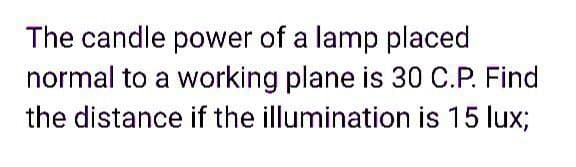 The candle power of a lamp placed
normal to a working plane is 30 C.P. Find
the distance if the illumination is 15 lux;