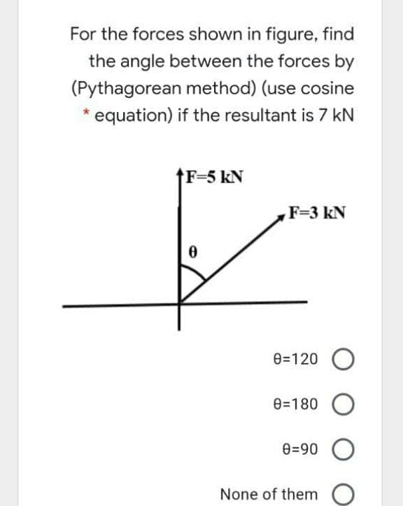 For the forces shown in figure, find
the angle between the forces by
(Pythagorean method) (use cosine
* equation) if the resultant is 7 kN
F=5 kN
F=3 kN
e=120 O
e=180 O
e=90 O
None of them
