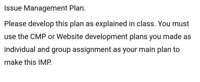 Issue Management Plan.
Please develop this plan as explained in class. You must
use the CMP or Website development plans you made as
individual and group assignment as your main plan to
make this IMP.
