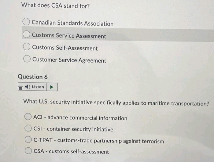 What does CSA stand for?
Canadian Standards Association
Customs Service Assessment
Customs Self-ASsessment
Customer Service Agreement
Question 6
4) Listen
What U.S. security initiative specifically applies to maritime transportation?
ACI - advance commercial information
CSI - container security initiative
C-TPAT - customs-trade partnership against terrorism
CSA - customs self-assessment
