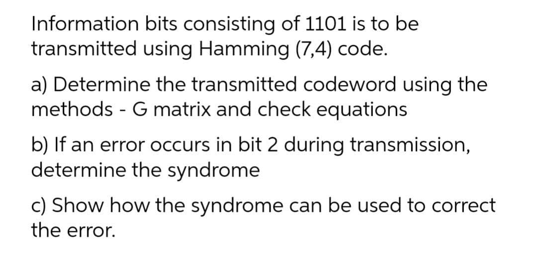 Information bits consisting of 1101 is to be
transmitted using Hamming (7,4) code.
a) Determine the transmitted codeword using the
methods - G matrix and check equations
b) If an error occurs in bit 2 during transmission,
determine the syndrome
c) Show how the syndrome can be used to correct
the error.
