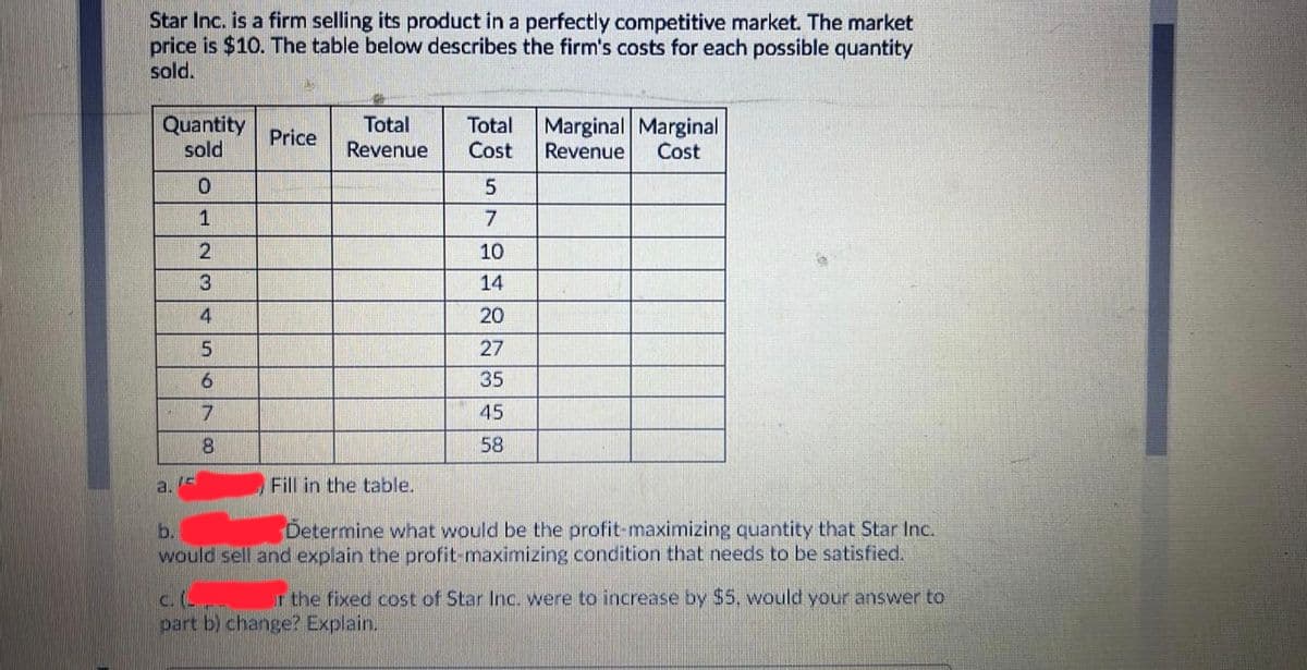 Star Inc. is a firm selling its product in a perfectly competitive market. The market
price is $10. The table below describes the firm's costs for each possible quantity
sold.
Quantity
sold
Total
Revenue
Marginal Marginal
Total
Price
Cost
Revenue
Cost
1
10
3
14
4
20
27
35
7
45
8.
58
a, Is
Fill in the table.
b.
Determine what would be the profit-maximizing quantity that Star Inc.
would sell and explain the profit-maximizing condition that needs to be satisfied.
c. (-
part b) change? Explain.
r the fixed cost of Star Inc. were to increase by $5, would your answer to
