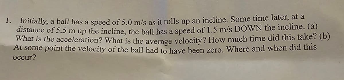 1. Initially, a ball has a speed of 5.0 m/s as it rolls up an incline. Some time later, at a
distance of 5.5 m up the incline, the ball has a speed of 1.5 m/s DOWN the incline. (a)
What is the acceleration? What is the average velocity? How much time did this take? (b)
At some point the velocity of the ball had to have been zero. Where and when did this
occur?