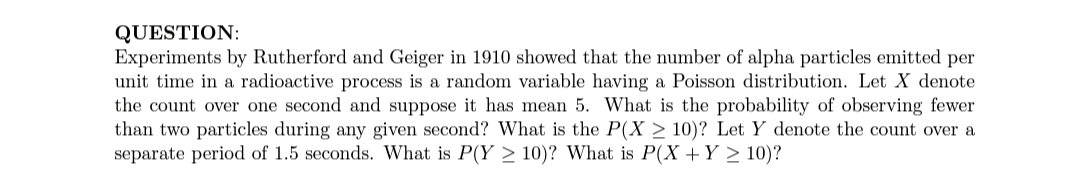 QUESTION:
Experiments by Rutherford and Geiger in 1910 showed that the number of alpha particles emitted per
unit time in a radioactive process is a random variable having a Poisson distribution. Let X denote
the count over one second and suppose it has mean 5. What is the probability of observing fewer
than two particles during any given second? What is the P(X > 10)? Let Y denote the count over a
separate period of 1.5 seconds. What is P(Y > 10)? What is P(X +Y > 10)?
